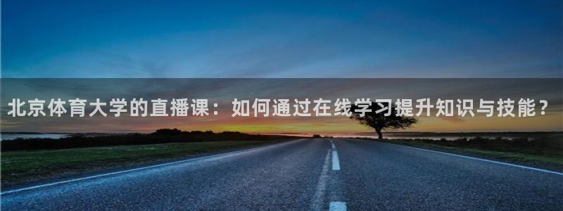 360吧体育直播app：北京体育大学的直播课：如何通过在线学习提升知识与技能？
